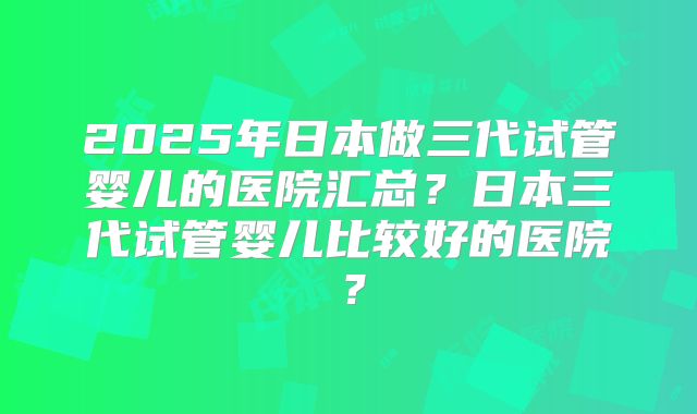 2025年日本做三代试管婴儿的医院汇总?日本三代试管婴儿比较好的医院?