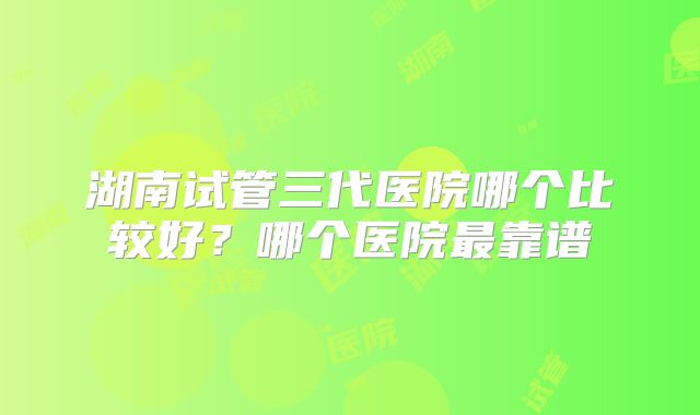 湖南试管三代医院哪个比较好？哪个医院最靠谱