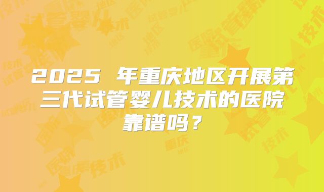 2025 年重庆地区开展第三代试管婴儿技术的医院靠谱吗?