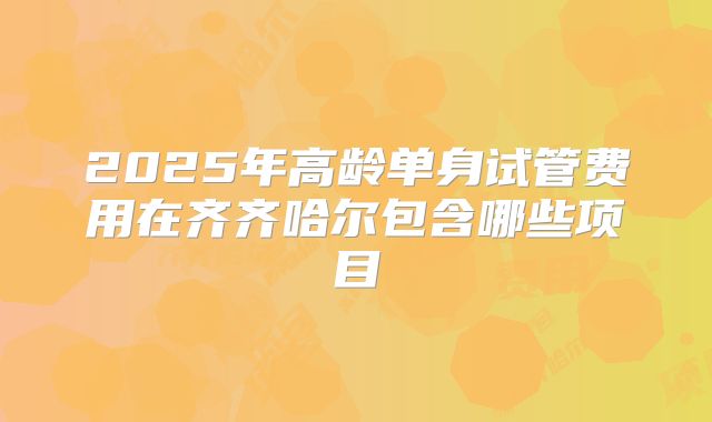 2025年高龄单身试管费用在齐齐哈尔包含哪些项目