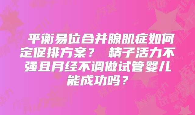 平衡易位合并腺肌症如何定促排方案?精子活力不强且月经不调做试管婴儿能成功吗?