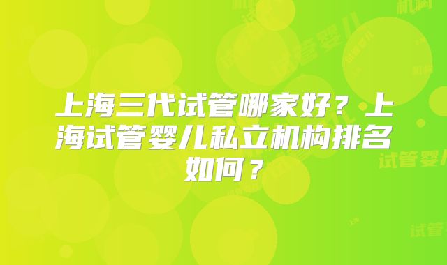 上海三代试管哪家好?上海试管婴儿私立机构排名如何?