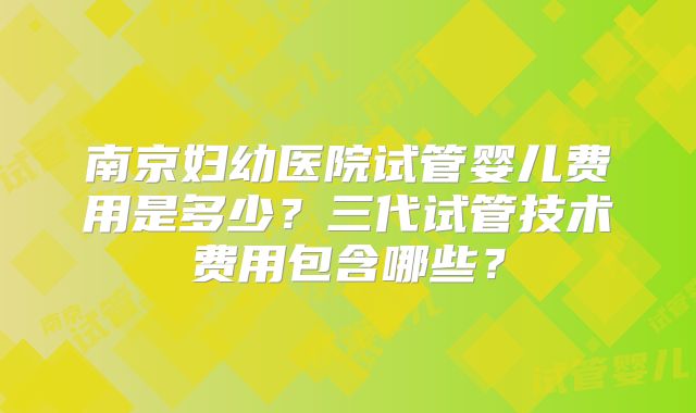 南京妇幼医院试管婴儿费用是多少?三代试管技术费用包含哪些?