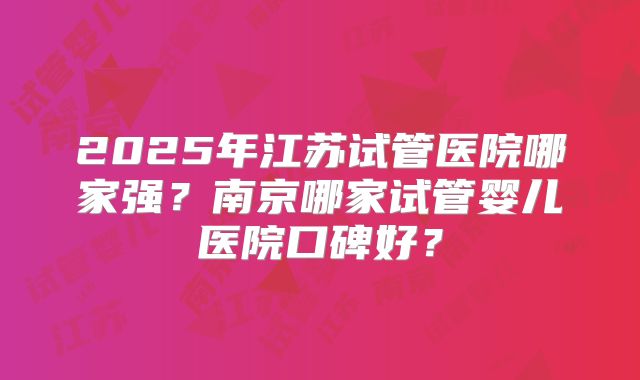 2025年江苏试管医院哪家强？南京哪家试管婴儿医院口碑好？