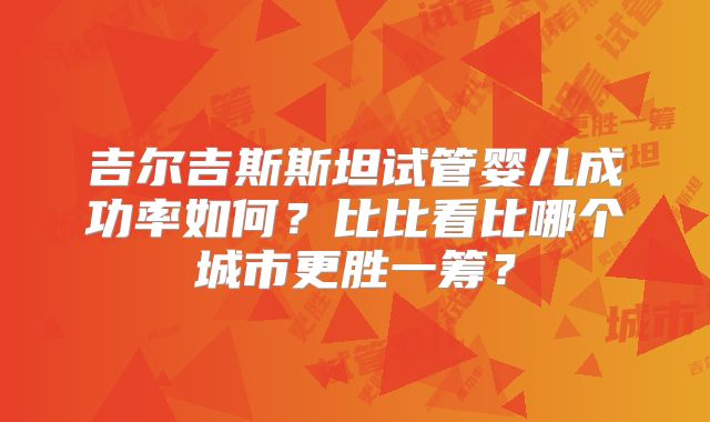 吉尔吉斯斯坦试管婴儿成功率如何?比比看比哪个城市更胜一筹?