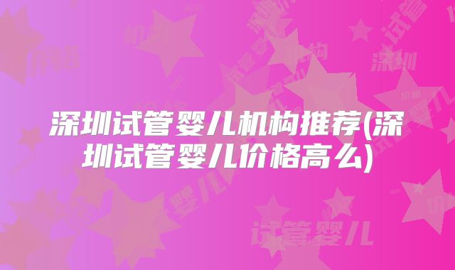 深圳试管婴儿机构推荐(深圳试管婴儿价格高么)