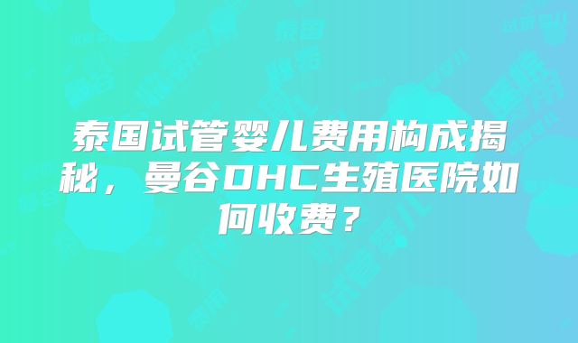 泰国试管婴儿费用构成揭秘，曼谷DHC生殖医院如何收费？
