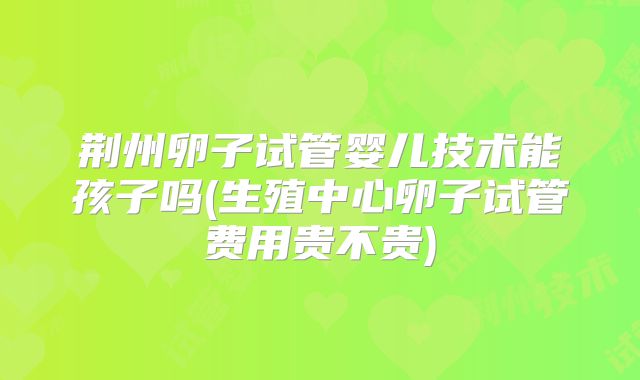 荆州卵子试管婴儿技术能孩子吗(生殖中心卵子试管费用贵不贵)