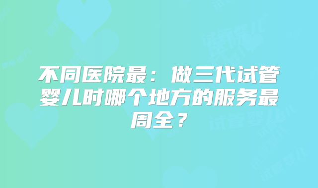 不同医院最:做三代试管婴儿时哪个地方的服务最周全?
