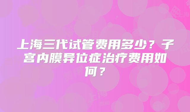 上海三代试管费用多少？子宫内膜异位症治疗费用如何？