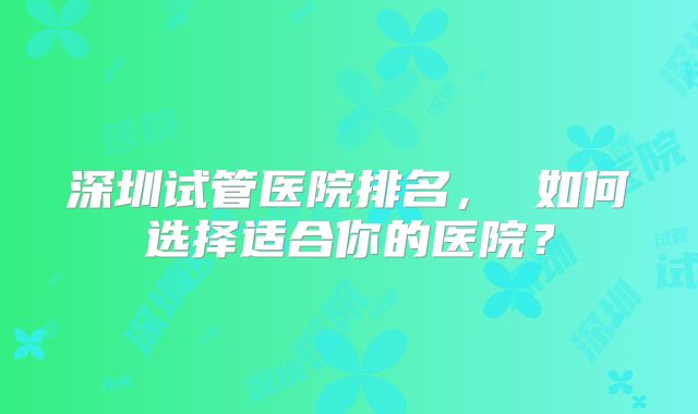 深圳试管医院排名, 如何选择适合你的医院?