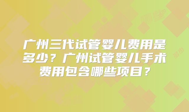 广州三代试管婴儿费用是多少?广州试管婴儿手术费用包含哪些项目?