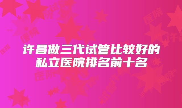 许昌做三代试管比较好的私立医院排名前十名