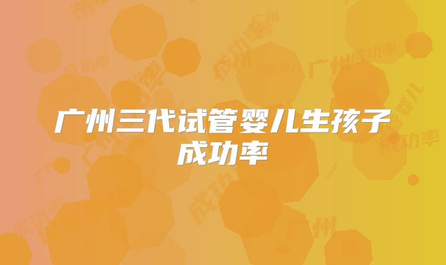 广州三代试管婴儿生孩子成功率