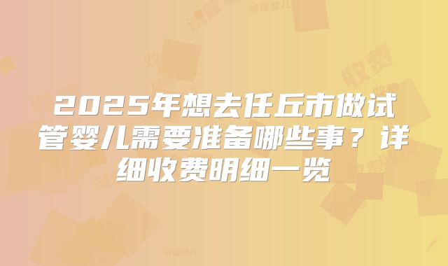 2025年想去任丘市做试管婴儿需要准备哪些事？详细收费明细一览