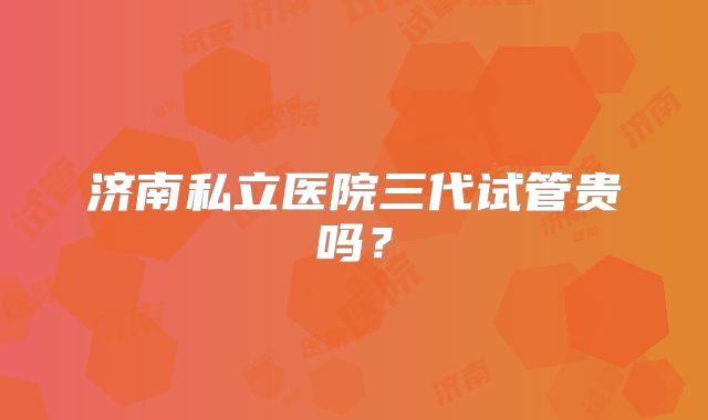 济南私立医院三代试管贵吗？