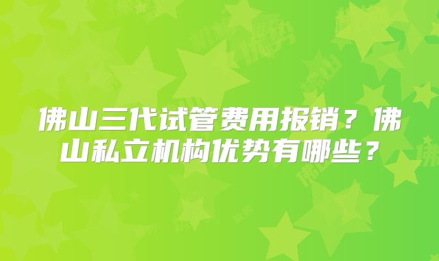 佛山三代试管费用报销?佛山私立机构优势有哪些?