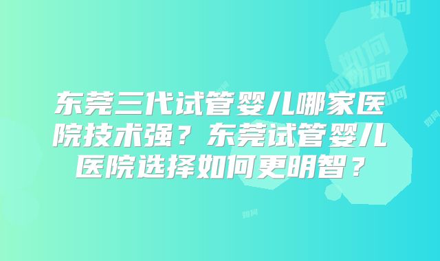 东莞三代试管婴儿哪家医院技术强?东莞试管婴儿医院选择如何更明智?