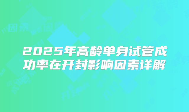 2025年高龄单身试管成功率在开封影响因素详解