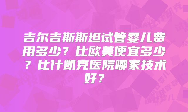 吉尔吉斯斯坦试管婴儿费用多少？比欧美便宜多少？比什凯克医院哪家技术好？