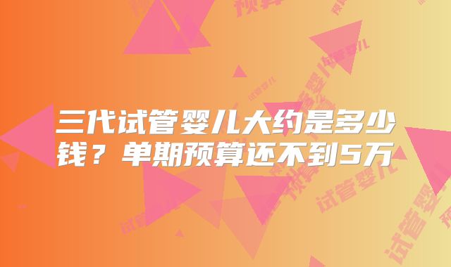 三代试管婴儿大约是多少钱?单期预算还不到5万