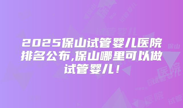 2025保山试管婴儿医院排名公布,保山哪里可以做试管婴儿!