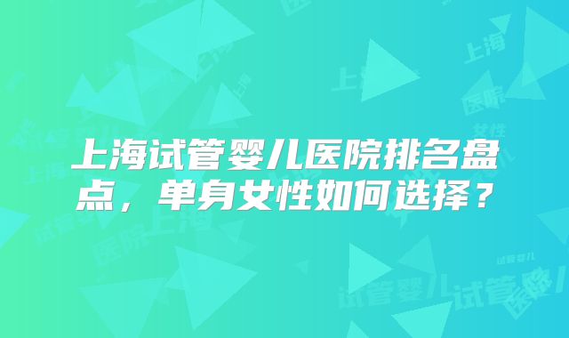 上海试管婴儿医院排名盘点,单身女性如何选择?