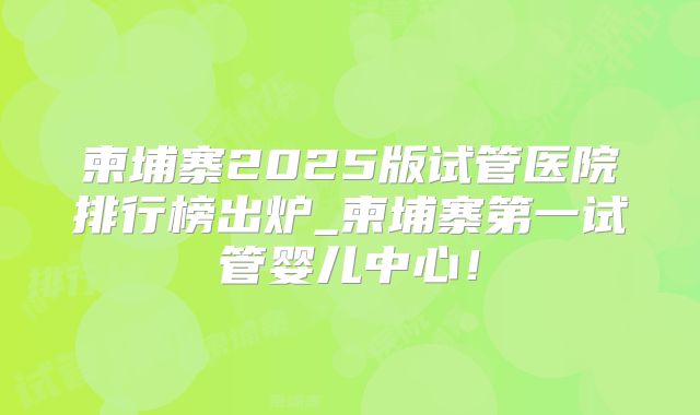 柬埔寨2025版试管医院排行榜出炉_柬埔寨第一试管婴儿中心!
