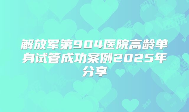 解放军第904医院高龄单身试管成功案例2025年分享