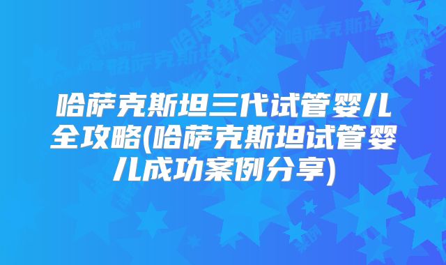 哈萨克斯坦三代试管婴儿全攻略(哈萨克斯坦试管婴儿成功案例分享)