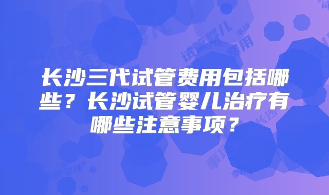 长沙三代试管费用包括哪些?长沙试管婴儿治疗有哪些注意事项?