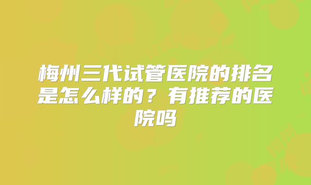 梅州三代试管医院的排名是怎么样的?有推荐的医院吗