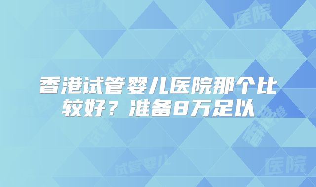 香港试管婴儿医院那个比较好?准备8万足以