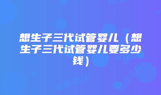 想生子三代试管婴儿(想生子三代试管婴儿要多少钱)