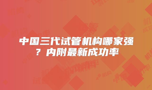 中国三代试管机构哪家强？内附最新成功率