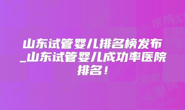 山东试管婴儿排名榜发布_山东试管婴儿成功率医院排名!