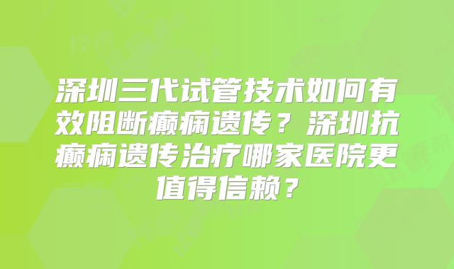 深圳三代试管技术如何有效阻断癫痫遗传？深圳抗癫痫遗传治疗哪家医院更值得信赖？