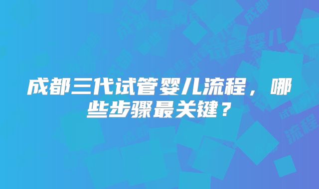 成都三代试管婴儿流程,哪些步骤最关键?