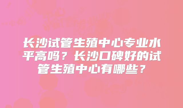 长沙试管生殖中心专业水平高吗?长沙口碑好的试管生殖中心有哪些?