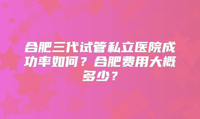 合肥三代试管私立医院成功率如何?合肥费用大概多少?