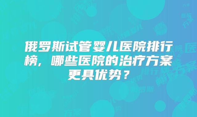 俄罗斯试管婴儿医院排行榜, 哪些医院的治疗方案更具优势？