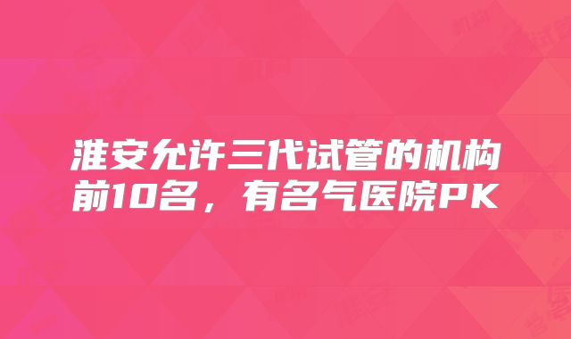 淮安允许三代试管的机构前10名,有名气医院PK