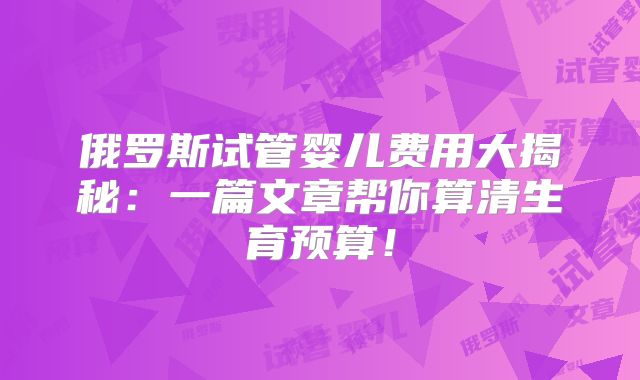 俄罗斯试管婴儿费用大揭秘:一篇文章帮你算清生育预算!