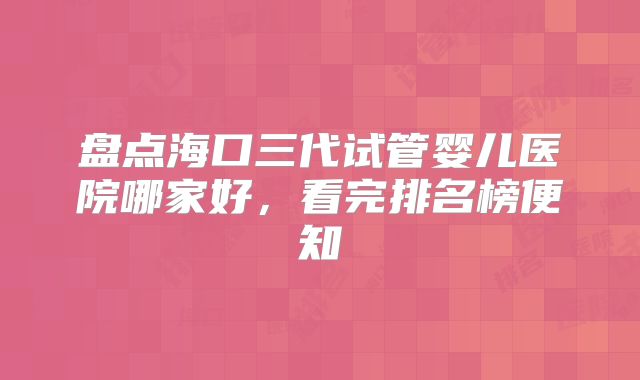 盘点海口三代试管婴儿医院哪家好,看完排名榜便知
