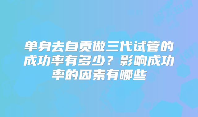单身去自贡做三代试管的成功率有多少？影响成功率的因素有哪些