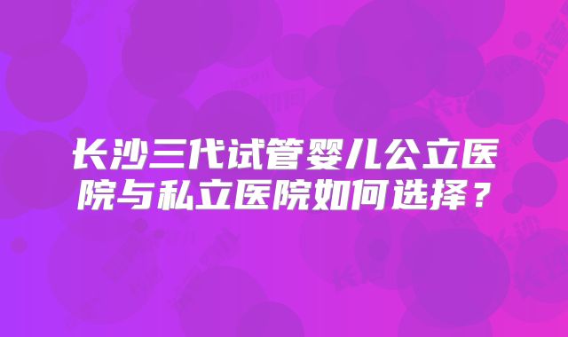 长沙三代试管婴儿公立医院与私立医院如何选择?