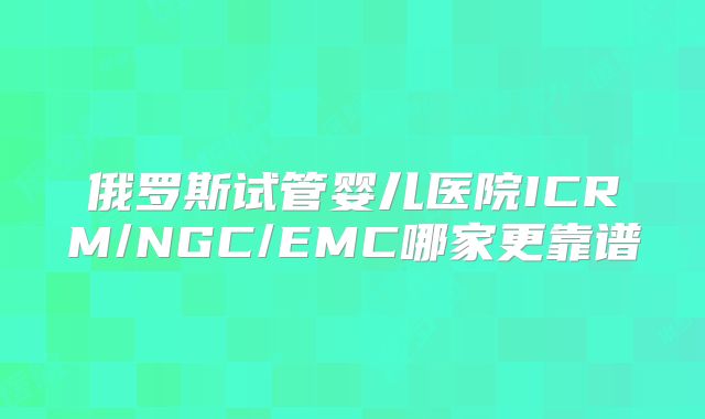 俄罗斯试管婴儿医院ICRM/NGC/EMC哪家更靠谱