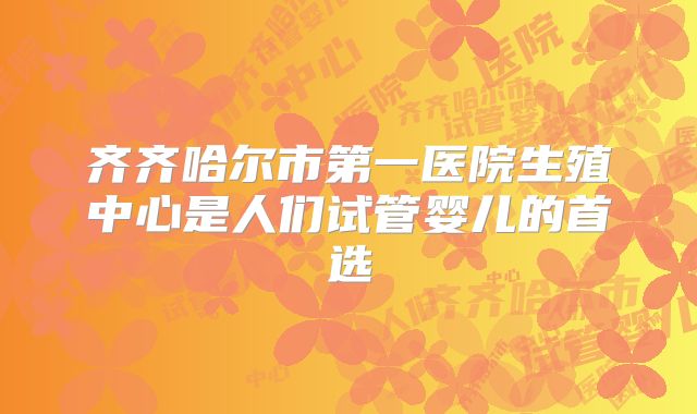 齐齐哈尔市第一医院生殖中心是人们试管婴儿的首选