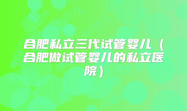 合肥私立三代试管婴儿(合肥做试管婴儿的私立医院)