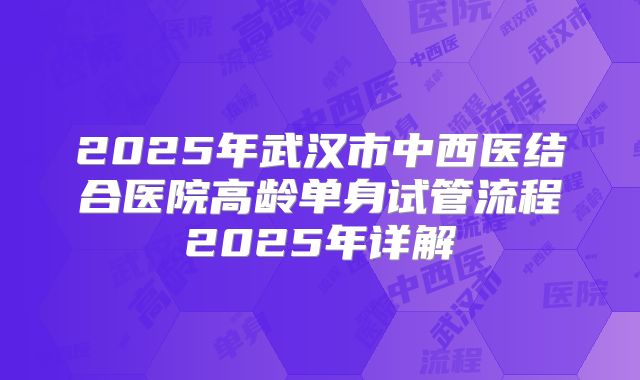 2025年武汉市中西医结合医院高龄单身试管流程2025年详解